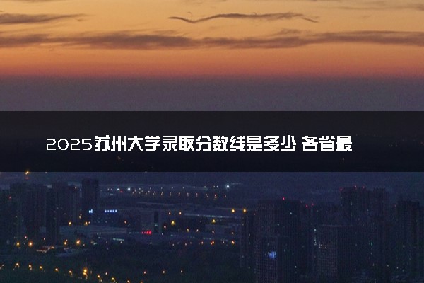 2025苏州大学录取分数线是多少 各省最低分数线汇总