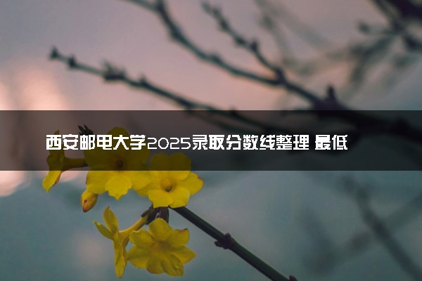 西安邮电大学2025录取分数线整理 最低多少分可以考上