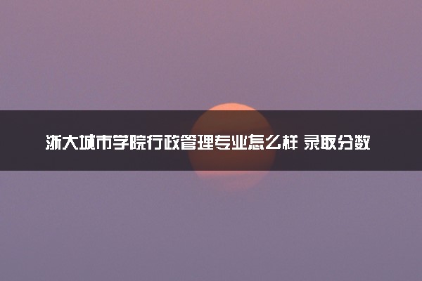 浙大城市学院行政管理专业怎么样 录取分数线多少