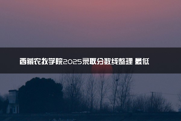 西藏农牧学院2025录取分数线整理 最低多少分可以考上