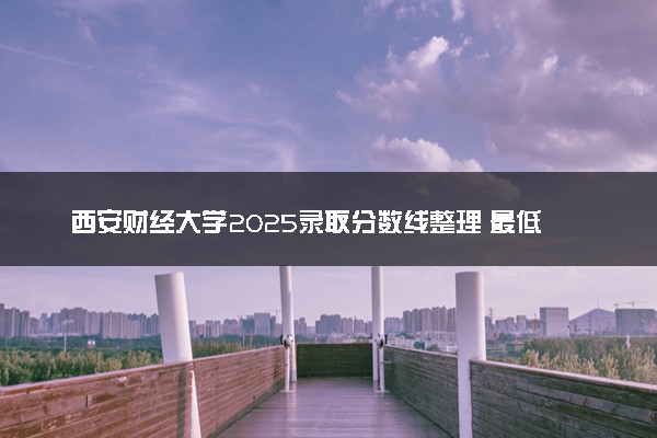 西安财经大学2025录取分数线整理 最低多少分可以考上