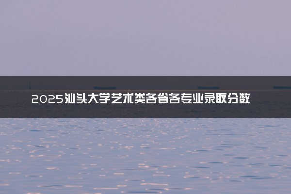 2025汕头大学艺术类各省各专业录取分数线汇总