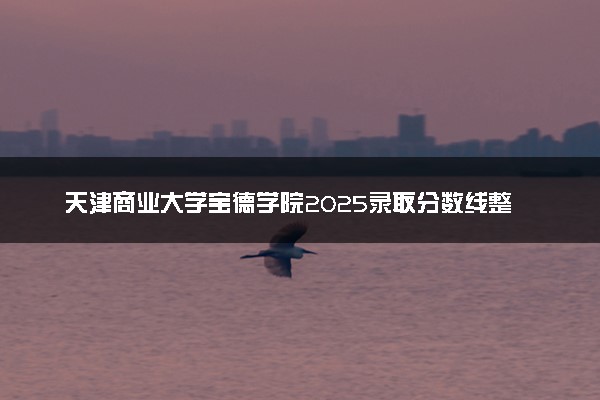 天津商业大学宝德学院2025录取分数线整理 最低多少分可以考上