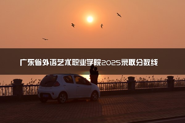 广东省外语艺术职业学院2025录取分数线整理 最低多少分可以考上