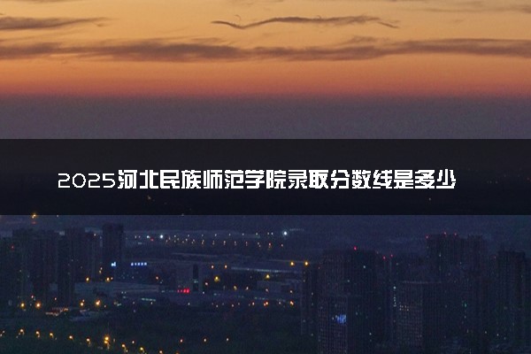 2025河北民族师范学院录取分数线是多少 各省最低分数线汇总