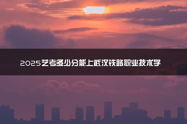 2025艺考多少分能上武汉铁路职业技术学院 最低分数线是多少