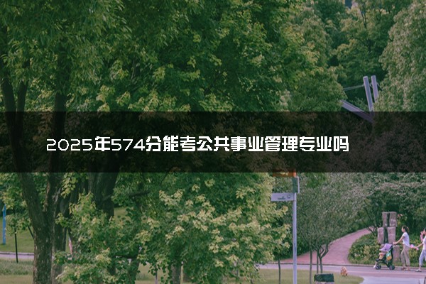 2025年574分能考公共事业管理专业吗 574分公共事业管理专业大学推荐