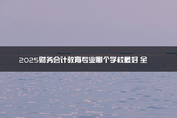 2025财务会计教育专业哪个学校最好 全国排名前10强