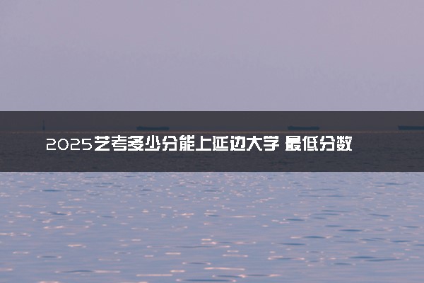 2025艺考多少分能上延边大学 最低分数线是多少