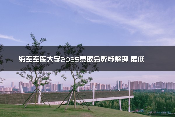 海军军医大学2025录取分数线整理 最低多少分可以考上