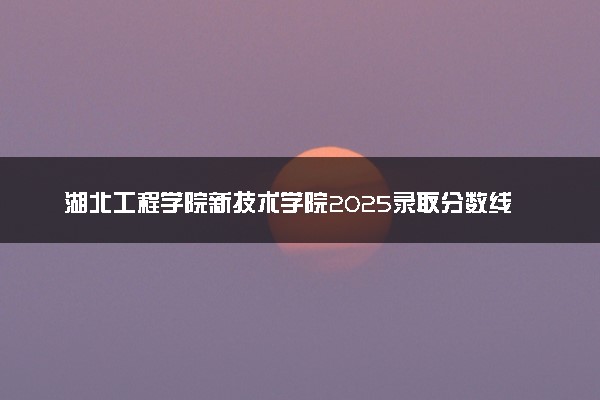 湖北工程学院新技术学院2025录取分数线整理 最低多少分可以考上
