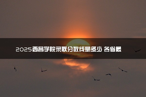 2025西昌学院录取分数线是多少 各省最低分数线汇总
