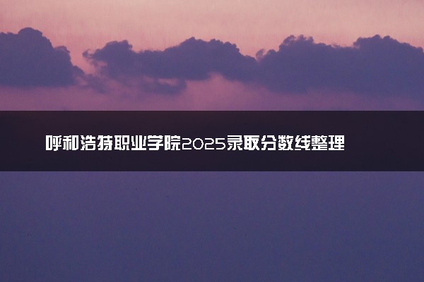 呼和浩特职业学院2025录取分数线整理 最低多少分可以考上
