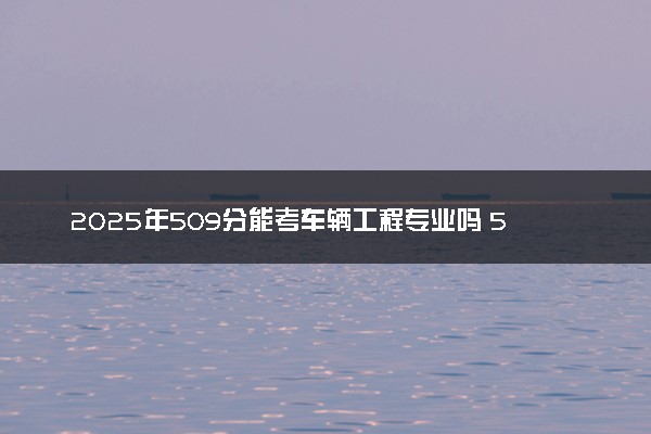 2025年509分能考车辆工程专业吗 509分车辆工程专业大学推荐