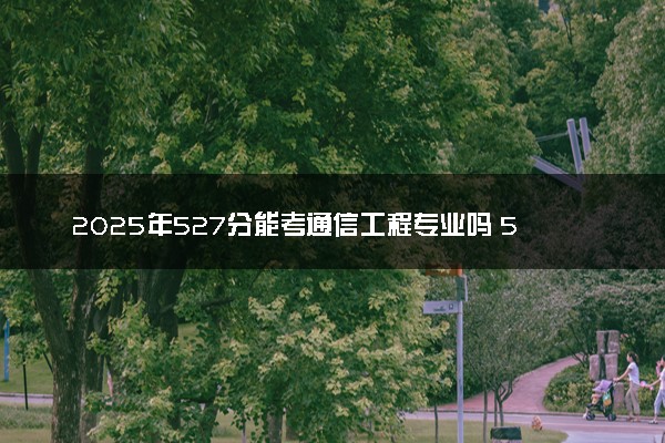 2025年527分能考通信工程专业吗 527分通信工程专业大学推荐