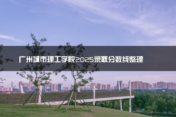 广州城市理工学院2025录取分数线整理 最低多少分可以考上