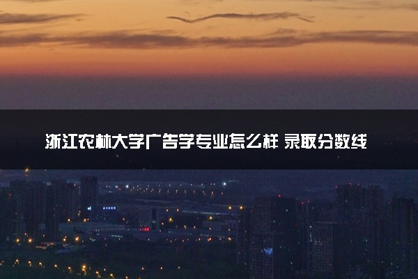 浙江农林大学广告学专业怎么样 录取分数线多少