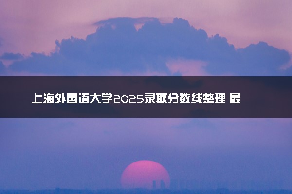 上海外国语大学2025录取分数线整理 最低多少分可以考上