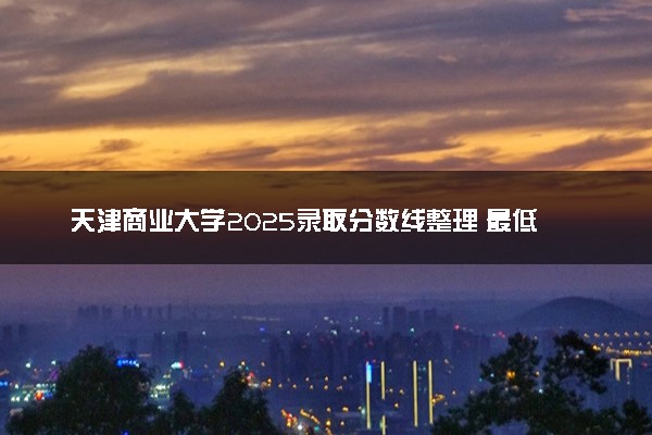 天津商业大学2025录取分数线整理 最低多少分可以考上