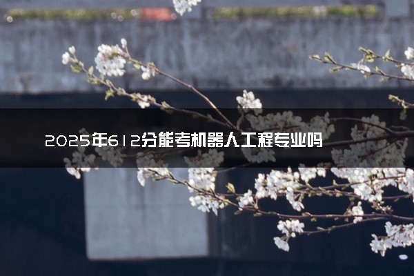 2025年612分能考机器人工程专业吗 612分机器人工程专业大学推荐