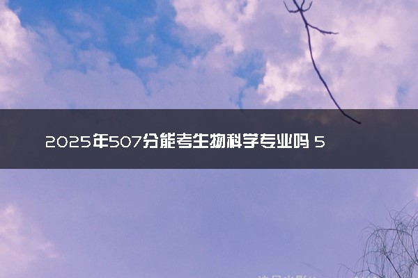 2025年507分能考生物科学专业吗 507分生物科学专业大学推荐