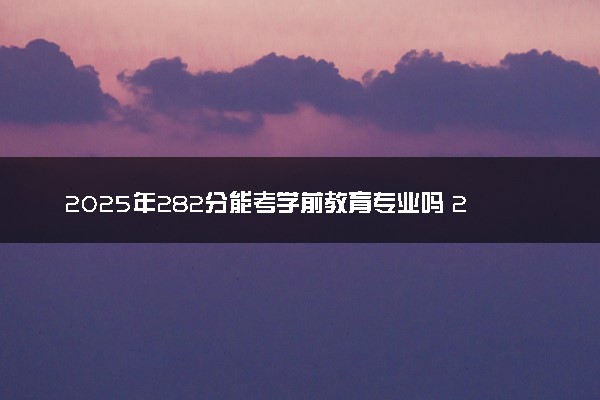 2025年282分能考学前教育专业吗 282分学前教育专业大学推荐