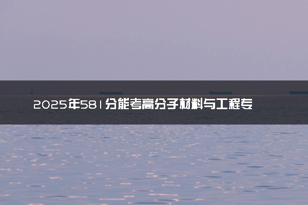 2025年581分能考高分子材料与工程专业吗 581分高分子材料与工程专业大学推荐