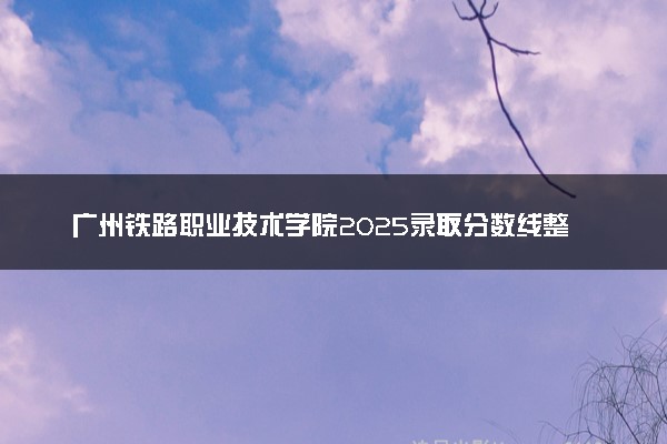 广州铁路职业技术学院2025录取分数线整理 最低多少分可以考上
