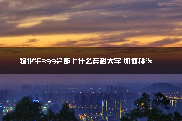 物化生399分能上什么专科大学 如何挑选院校