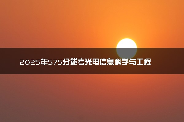 2025年575分能考光电信息科学与工程专业吗 575分光电信息科学与工程专业大学推荐