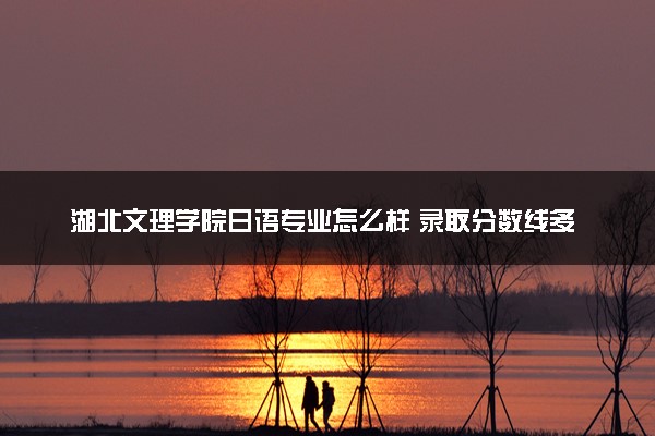 湖北文理学院日语专业怎么样 录取分数线多少