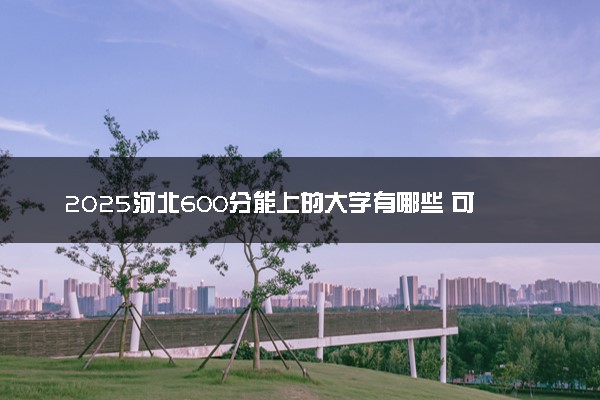 2025河北600分能上的大学有哪些 可以报考院校名单