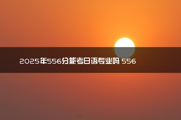 2025年556分能考日语专业吗 556分日语专业大学推荐
