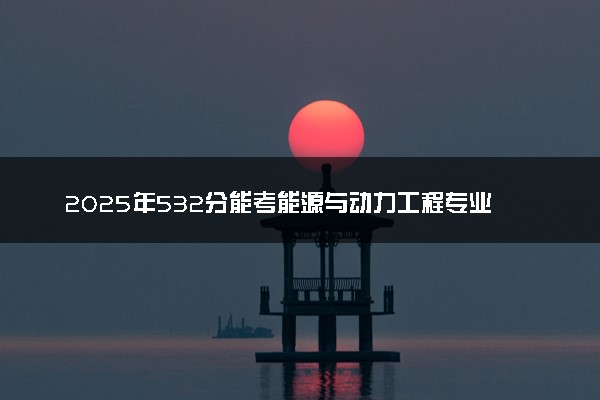 2025年532分能考能源与动力工程专业吗 532分能源与动力工程专业大学推荐