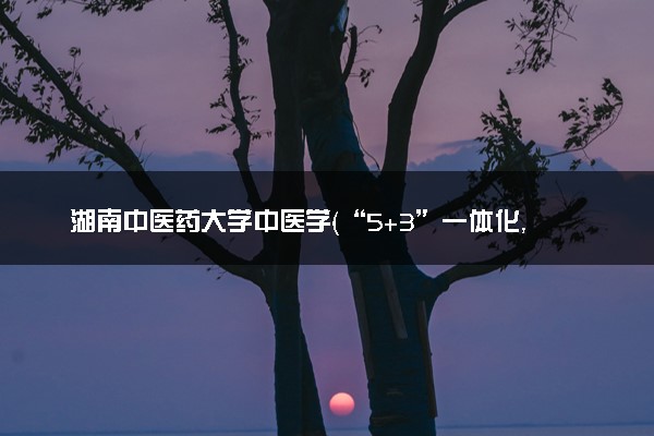 湖南中医药大学中医学（“5+3”一体化，本硕连读）专业怎么样 录取分数线多少