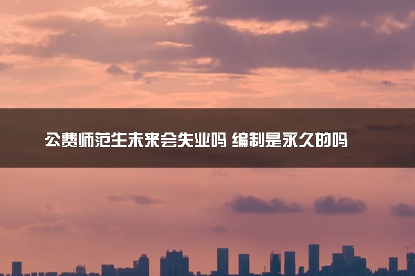 公费师范生未来会失业吗 编制是永久的吗