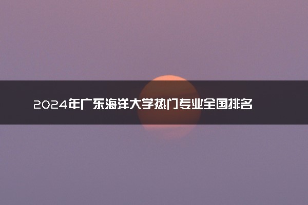 2024年广东海洋大学热门专业全国排名 有