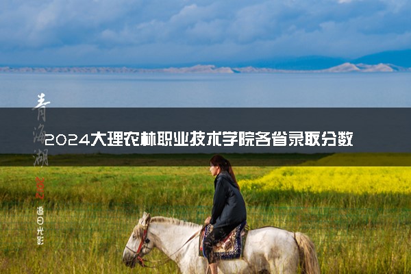 2024大理农林职业技术学院各省录取分数线是多少 最低分及位次