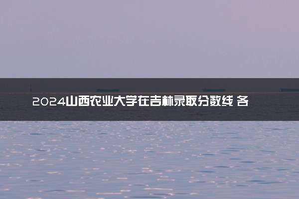 2024山西农业大学在吉林录取分数线 各专业分数及位次