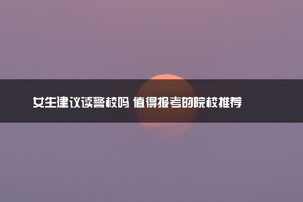 女生建议读警校吗 值得报考的院校推荐