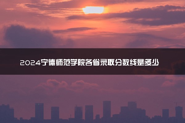 2024宁德师范学院各省录取分数线是多少 最低分及位次