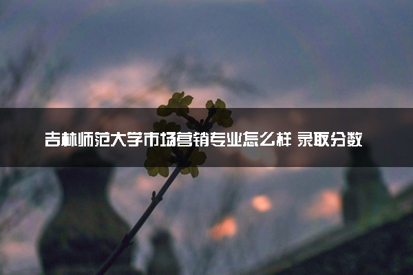 吉林师范大学市场营销专业怎么样 录取分数线多少