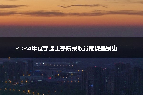 2024年辽宁理工学院录取分数线是多少 各省最低分数线及位次