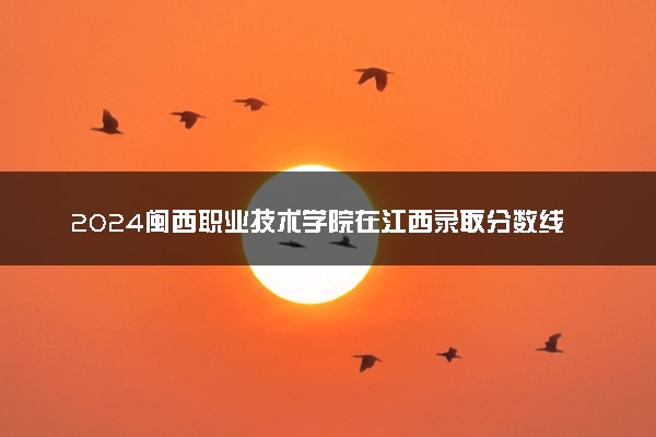 2024闽西职业技术学院在江西录取分数线 各专业分数及位次