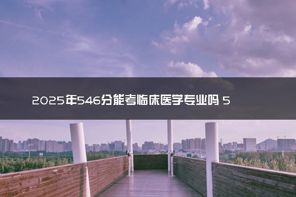 2025年546分能考临床医学专业吗 546分临床医学专业大学推荐