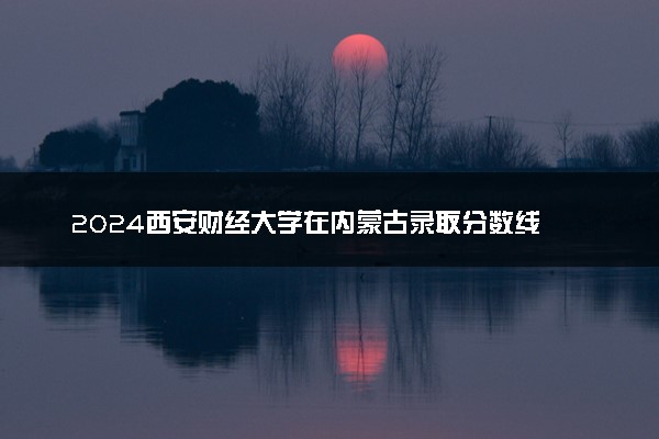 2024西安财经大学在内蒙古录取分数线 各专业分数及位次