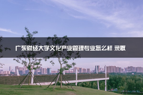 广东财经大学文化产业管理专业怎么样 录取分数线多少