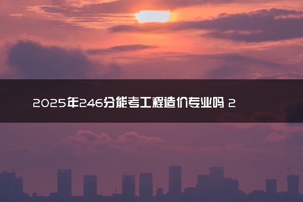 2025年246分能考工程造价专业吗 246分工程造价专业大学推荐