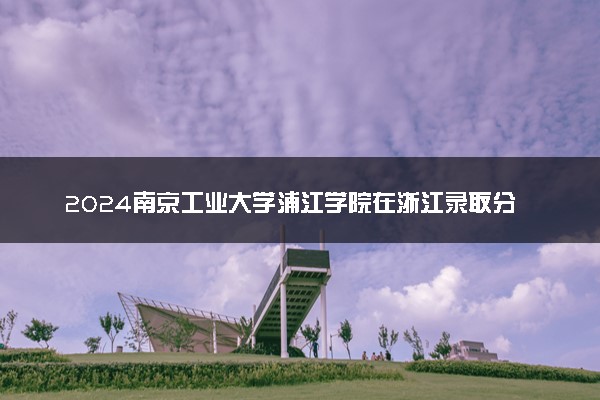 2024南京工业大学浦江学院在浙江录取分数线 各专业分数及位次