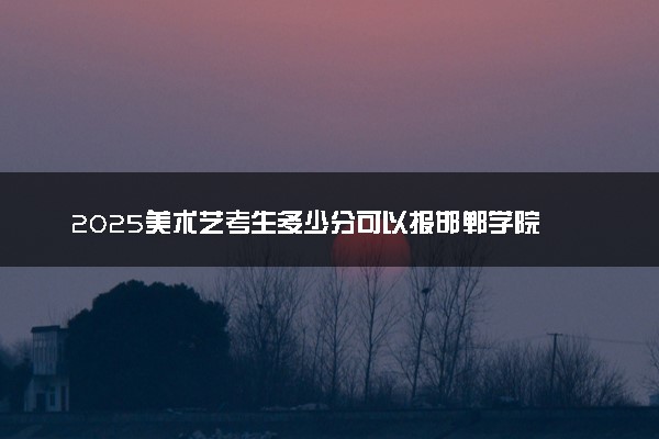 2025美术艺考生多少分可以报邯郸学院